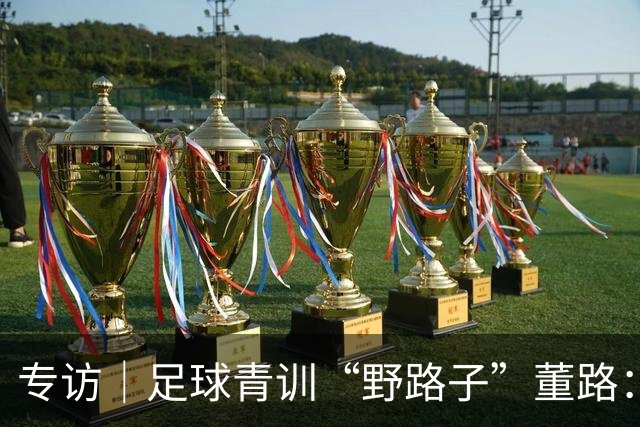 专访｜足球青训“野路子”董路：只看实战，我从不按教材训练