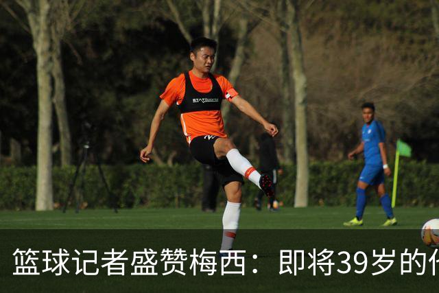篮球记者盛赞梅西：即将39岁的他依旧无与伦比 梅西之后再无梅西